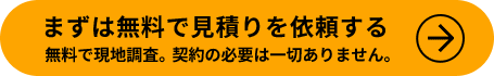 まずは無料で見積りを依頼する　無料で現地調査。契約の必要は一切ありません。